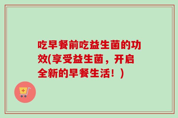 吃早餐前吃益生菌的功效(享受益生菌，开启全新的早餐生活！)