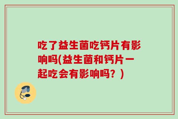吃了益生菌吃钙片有影响吗(益生菌和钙片一起吃会有影响吗？)