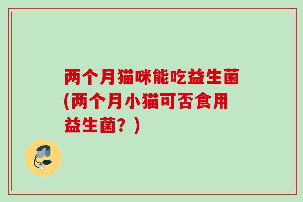 两个月猫咪能吃益生菌(两个月小猫可否食用益生菌？)