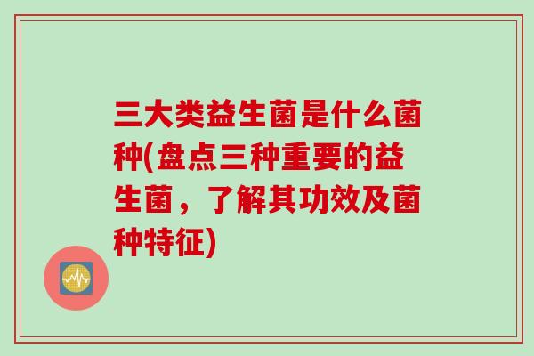 三大类益生菌是什么菌种(盘点三种重要的益生菌，了解其功效及菌种特征)