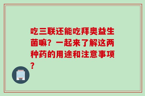 吃三联还能吃拜奥益生菌嘛？一起来了解这两种药的用途和注意事项？