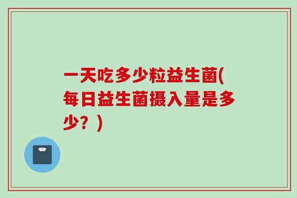 一天吃多少粒益生菌(每日益生菌摄入量是多少？)