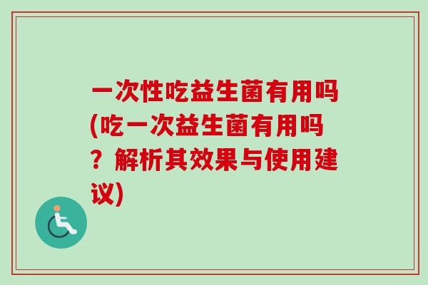 一次性吃益生菌有用吗(吃一次益生菌有用吗？解析其效果与使用建议)