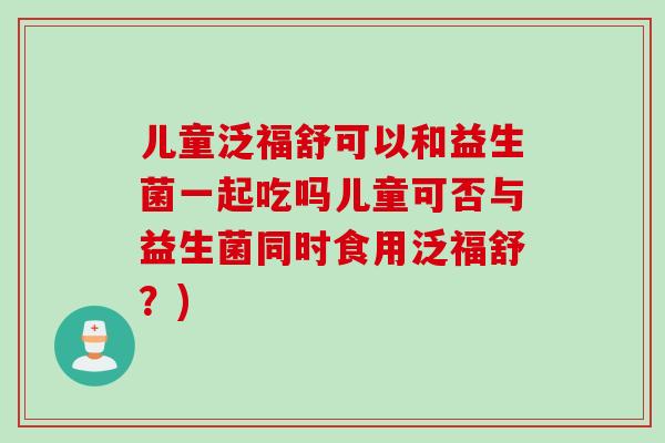 儿童泛福舒可以和益生菌一起吃吗儿童可否与益生菌同时食用泛福舒？)