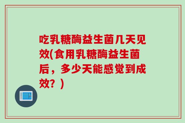 吃乳糖酶益生菌几天见效(食用乳糖酶益生菌后，多少天能感觉到成效？)