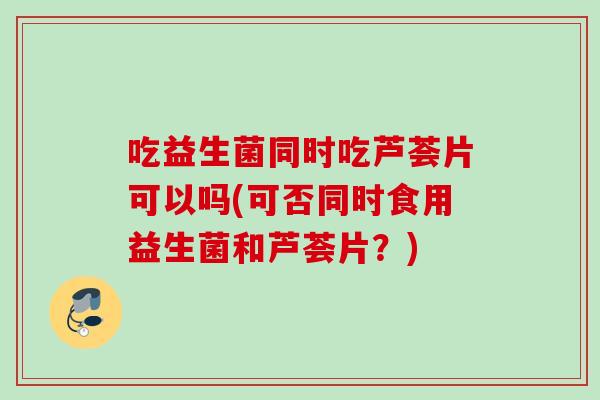 吃益生菌同时吃芦荟片可以吗(可否同时食用益生菌和芦荟片？)