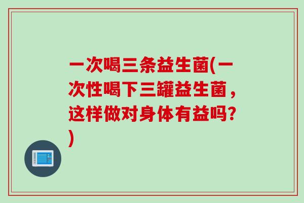 一次喝三条益生菌(一次性喝下三罐益生菌，这样做对身体有益吗？)