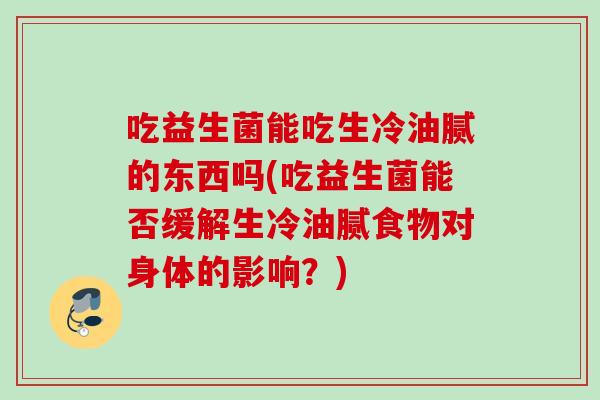 吃益生菌能吃生冷油腻的东西吗(吃益生菌能否缓解生冷油腻食物对身体的影响？)