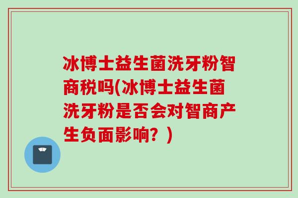 冰博士益生菌洗牙粉智商税吗(冰博士益生菌洗牙粉是否会对智商产生负面影响？)