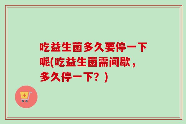 吃益生菌多久要停一下呢(吃益生菌需间歇，多久停一下？)