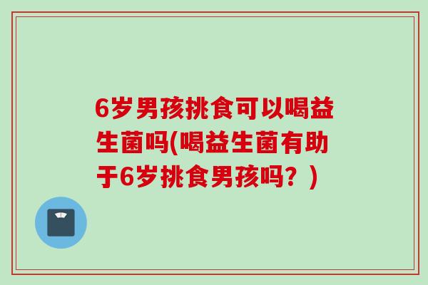 6岁男孩挑食可以喝益生菌吗(喝益生菌有助于6岁挑食男孩吗？)