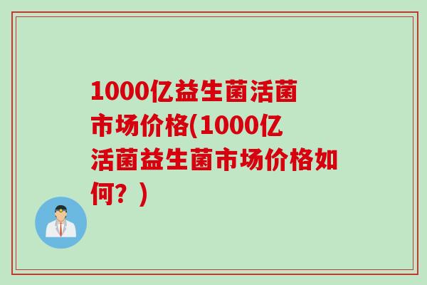 1000亿益生菌活菌市场价格(1000亿活菌益生菌市场价格如何？)