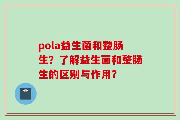 pola益生菌和整肠生？了解益生菌和整肠生的区别与作用？