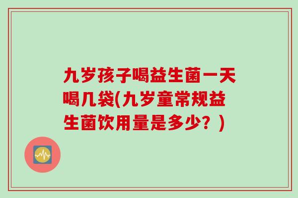 九岁孩子喝益生菌一天喝几袋(九岁童常规益生菌饮用量是多少？)