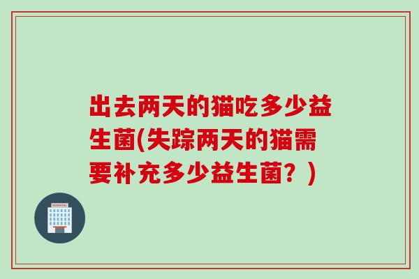 出去两天的猫吃多少益生菌(失踪两天的猫需要补充多少益生菌？)
