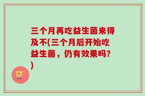 三个月再吃益生菌来得及不(三个月后开始吃益生菌,仍有效果吗?) 三个月再吃益生菌来得及不(三个月后开始吃益生菌,仍有效果吗?)