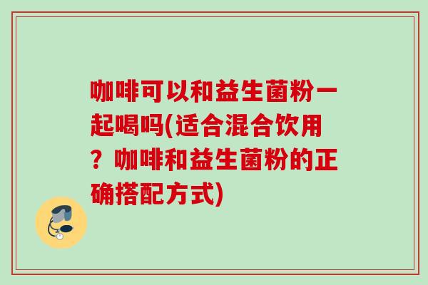 咖啡可以和益生菌粉一起喝吗(适合混合饮用？咖啡和益生菌粉的正确搭配方式)