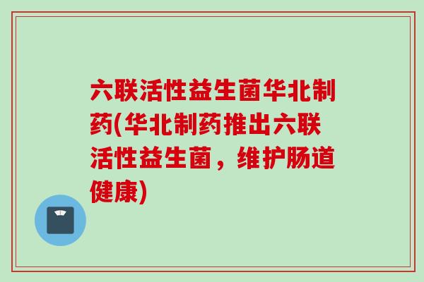 六联活性益生菌华北制药(华北制药推出六联活性益生菌,维护肠道健康) 六联活性益生菌华北制药(华北制药推出六联活性益生菌,维护肠道健康)