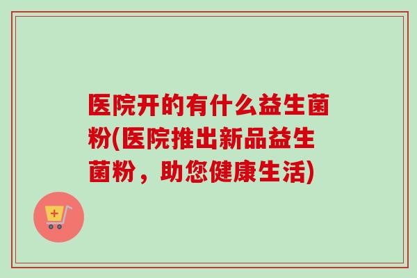 医院开的有什么益生菌粉(医院推出新品益生菌粉，助您健康生活)