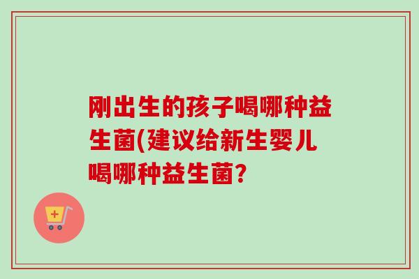 刚出生的孩子喝哪种益生菌(建议给新生婴儿喝哪种益生菌? 刚出生的孩子喝哪种益生菌(建议给新生婴儿喝哪种益生菌?
