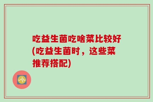 吃益生菌吃啥菜比较好(吃益生菌时,这些菜推荐搭配) 吃益生菌吃啥菜比较好(吃益生菌时,这些菜推荐搭配)