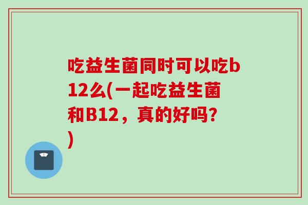 吃益生菌同时可以吃b12么(一起吃益生菌和B12，真的好吗？)
