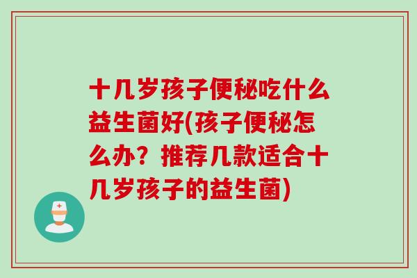 十几岁孩子便秘吃什么益生菌好(孩子便秘怎么办？推荐几款适合十几岁孩子的益生菌)