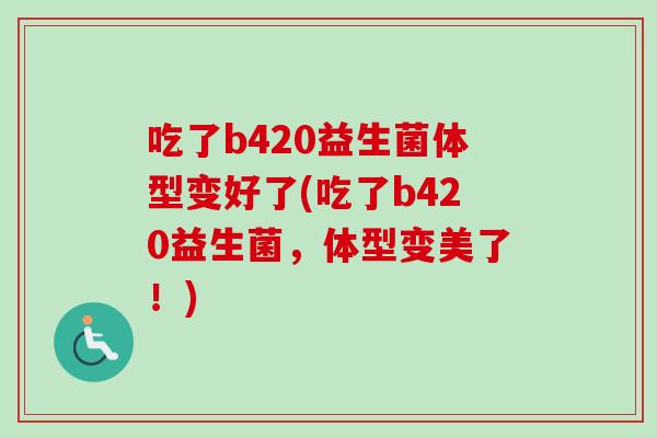 吃了b420益生菌体型变好了(吃了b420益生菌,体型变美了!) 吃了b420益生菌体型变好了(吃了b420益生菌,体型变美了!)