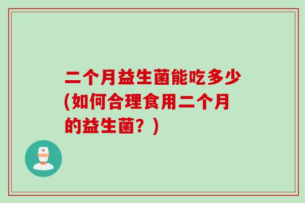 二个月益生菌能吃多少(如何合理食用二个月的益生菌?) 二个月益生菌能吃多少(如何合理食用二个月的益生菌?)