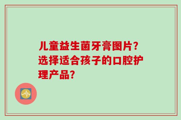儿童益生菌牙膏图片？选择适合孩子的口腔护理产品？