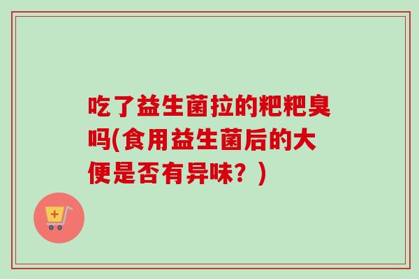 吃了益生菌拉的粑粑臭吗(食用益生菌后的大便是否有异味?) 吃了益生菌拉的粑粑臭吗(食用益生菌后的大便是否有异味?)