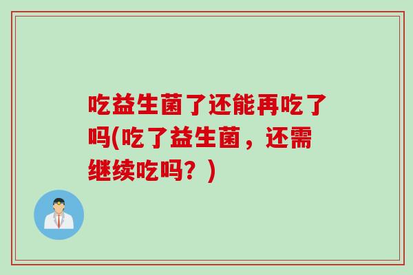 吃益生菌了还能再吃了吗(吃了益生菌，还需继续吃吗？)
