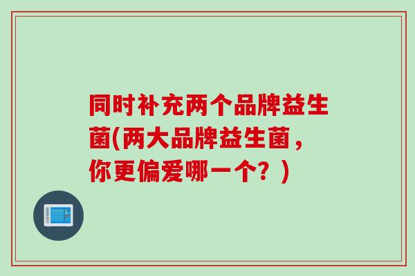 同时补充两个品牌益生菌(两大品牌益生菌,你更偏爱哪一个?) 同时补充两个品牌益生菌(两大品牌益生菌,你更偏爱哪一个?)