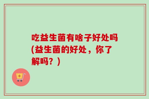 吃益生菌有啥子好处吗(益生菌的好处,你了解吗?) 吃益生菌有啥子好处吗(益生菌的好处,你了解吗?)