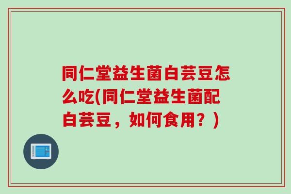 同仁堂益生菌白芸豆怎么吃(同仁堂益生菌配白芸豆,如何食用?) 同仁堂益生菌白芸豆怎么吃(同仁堂益生菌配白芸豆,如何食用?)