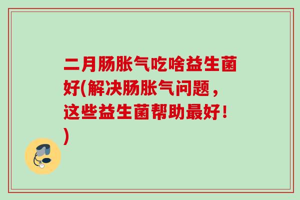 二月肠胀气吃啥益生菌好(解决肠胀气问题，这些益生菌帮助最好！)