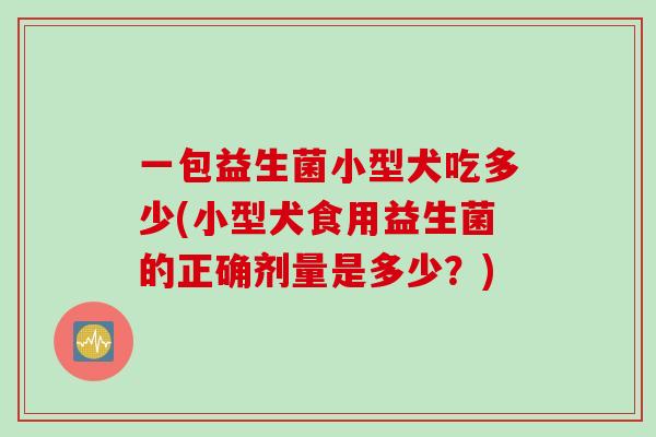 一包益生菌小型犬吃多少(小型犬食用益生菌的正确剂量是多少？)