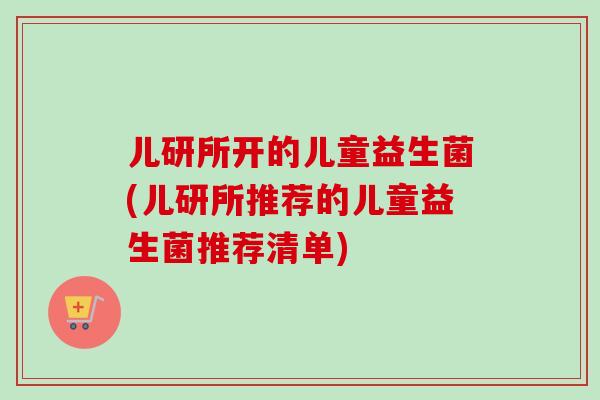 儿研所开的儿童益生菌(儿研所推荐的儿童益生菌推荐清单)