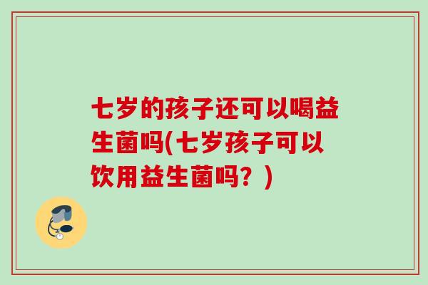 七岁的孩子还可以喝益生菌吗(七岁孩子可以饮用益生菌吗？)