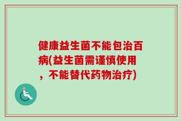 健康益生菌不能包百(益生菌需谨慎使用,不能替代) 健康益生菌不能包百(益生菌需谨慎使用,不能替代)