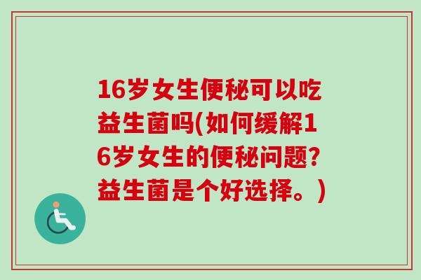 16岁女生可以吃益生菌吗(如何缓解16岁女生的问题？益生菌是个好选择。)