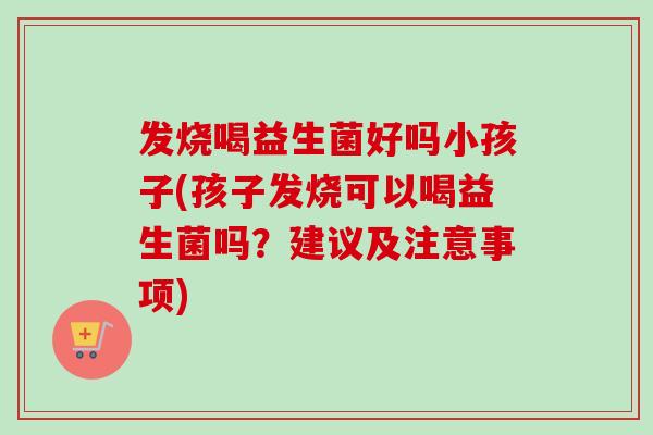 发烧喝益生菌好吗小孩子(孩子发烧可以喝益生菌吗？建议及注意事项)
