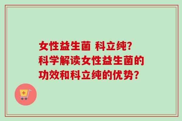 女性益生菌 科立纯?科学解读女性益生菌的功效和科立纯的优势? 女性益生菌 科立纯?科学解读女性益生菌的功效和科立纯的优势?