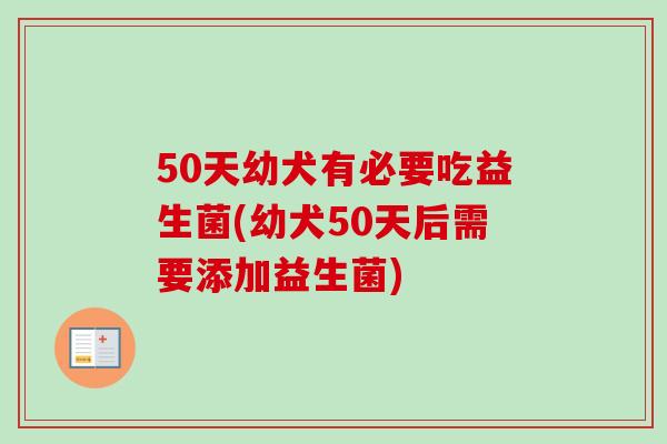 50天幼犬有必要吃益生菌(幼犬50天后需要添加益生菌)