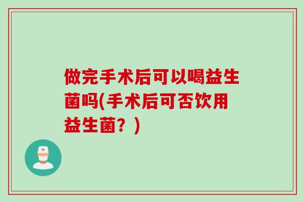 做完手术后可以喝益生菌吗(手术后可否饮用益生菌?) 做完手术后可以喝益生菌吗(手术后可否饮用益生菌?)