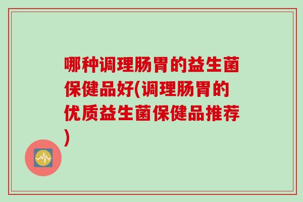 哪种调理肠胃的益生菌保健品好(调理肠胃的优质益生菌保健品推荐)
