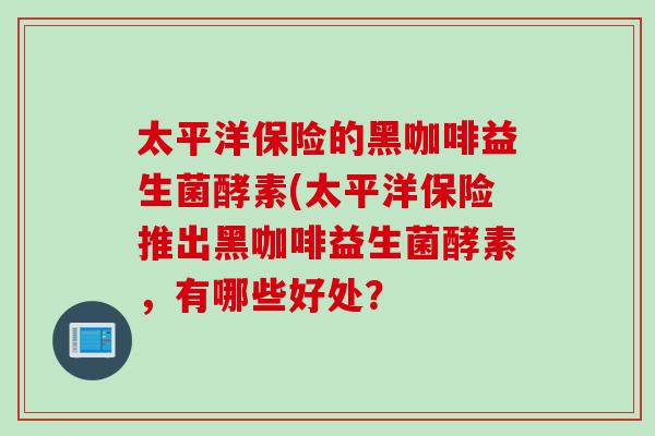 太平洋保险的黑咖啡益生菌酵素(太平洋保险推出黑咖啡益生菌酵素，有哪些好处？