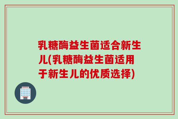 乳糖酶益生菌适合新生儿(乳糖酶益生菌适用于新生儿的优质选择)