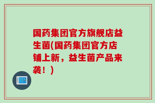 国药集团官方旗舰店益生菌(国药集团官方店铺上新，益生菌产品来袭！)