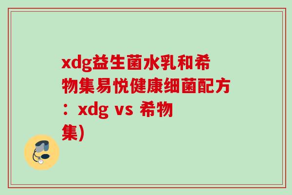 xdg益生菌水乳和希物集易悦健康配方：xdg vs 希物集)